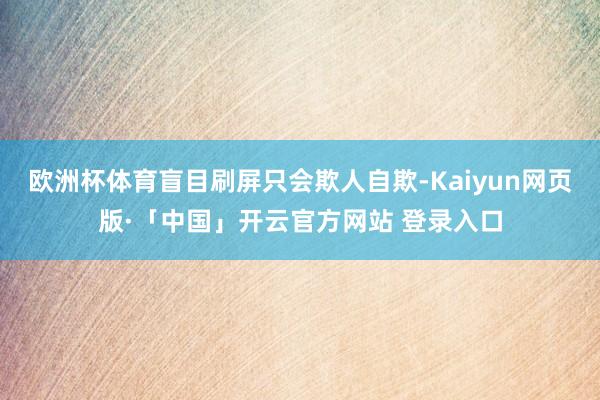 欧洲杯体育盲目刷屏只会欺人自欺-Kaiyun网页版·「中国」开云官方网站 登录入口