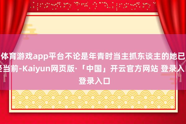 体育游戏app平台不论是年青时当主抓东谈主的她已经当前-Kaiyun网页版·「中国」开云官方网站 登录入口