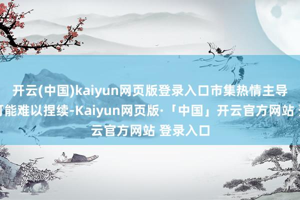 开云(中国)kaiyun网页版登录入口市集热情主导的行情可能难以捏续-Kaiyun网页版·「中国」开云官方网站 登录入口