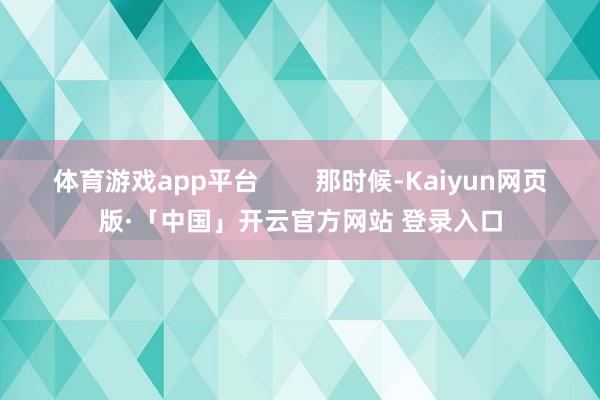 体育游戏app平台 那时候-Kaiyun网页版·「中国」开云官方网站 登录入口