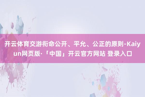 开云体育交游衔命公开、平允、公正的原则-Kaiyun网页版·「中国」开云官方网站 登录入口