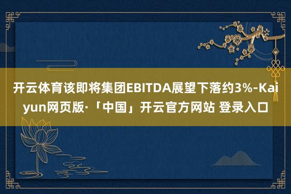 开云体育该即将集团EBITDA展望下落约3%-Kaiyun网页版·「中国」开云官方网站 登录入口