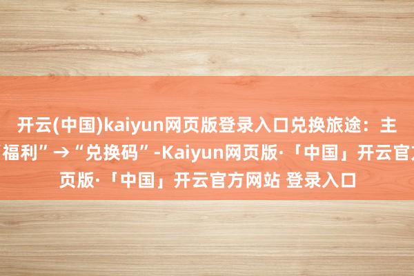 开云(中国)kaiyun网页版登录入口兑换旅途：主界面→右上角 “福利”→“兑换码”-Kaiyun网页版·「中国」开云官方网站 登录入口