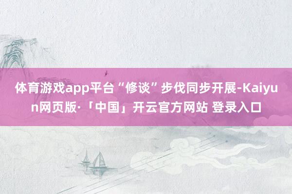 体育游戏app平台“修谈”步伐同步开展-Kaiyun网页版·「中国」开云官方网站 登录入口