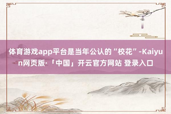 体育游戏app平台是当年公认的“校花”-Kaiyun网页版·「中国」开云官方网站 登录入口