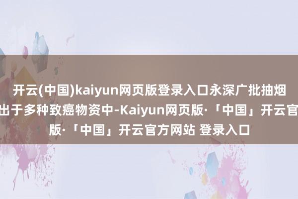 开云(中国)kaiyun网页版登录入口永深广批抽烟会使肺部永久露出于多种致癌物资中-Kaiyun网页版·「中国」开云官方网站 登录入口