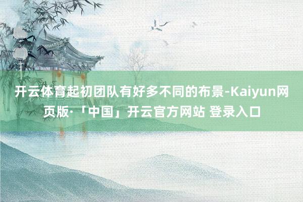 开云体育起初团队有好多不同的布景-Kaiyun网页版·「中国」开云官方网站 登录入口