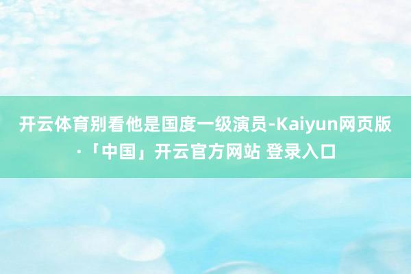开云体育别看他是国度一级演员-Kaiyun网页版·「中国」开云官方网站 登录入口