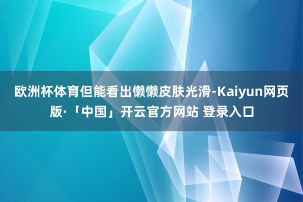 欧洲杯体育但能看出懒懒皮肤光滑-Kaiyun网页版·「中国」开云官方网站 登录入口
