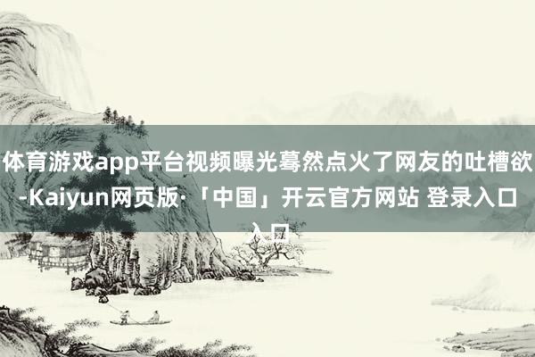 体育游戏app平台视频曝光蓦然点火了网友的吐槽欲-Kaiyun网页版·「中国」开云官方网站 登录入口