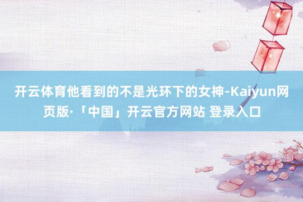 开云体育他看到的不是光环下的女神-Kaiyun网页版·「中国」开云官方网站 登录入口