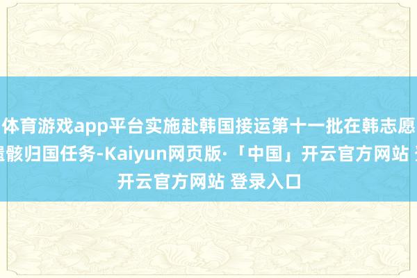 体育游戏app平台实施赴韩国接运第十一批在韩志愿军义士遗骸归国任务-Kaiyun网页版·「中国」开云官方网站 登录入口