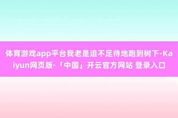 体育游戏app平台我老是迫不足待地跑到树下-Kaiyun网页版·「中国」开云官方网站 登录入口