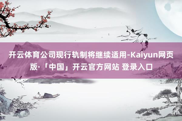 开云体育公司现行轨制将继续适用-Kaiyun网页版·「中国」开云官方网站 登录入口