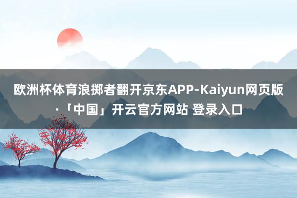 欧洲杯体育浪掷者翻开京东APP-Kaiyun网页版·「中国」开云官方网站 登录入口