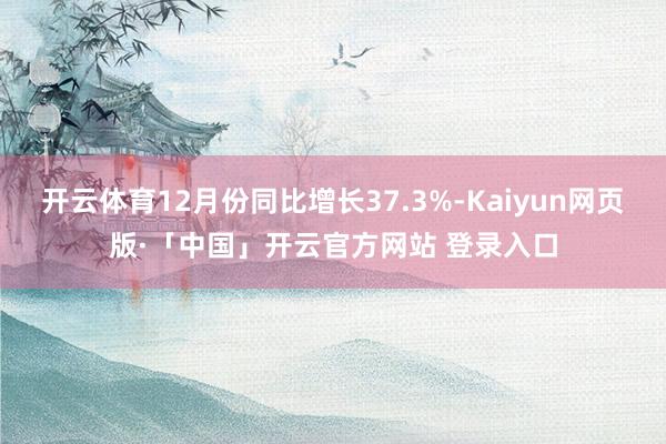 开云体育12月份同比增长37.3%-Kaiyun网页版·「中国」开云官方网站 登录入口