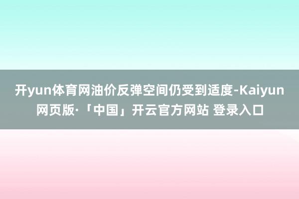 开yun体育网油价反弹空间仍受到适度-Kaiyun网页版·「中国」开云官方网站 登录入口