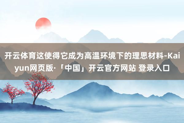 开云体育这使得它成为高温环境下的理思材料-Kaiyun网页版·「中国」开云官方网站 登录入口