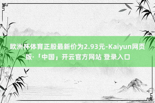 欧洲杯体育正股最新价为2.93元-Kaiyun网页版·「中国」开云官方网站 登录入口