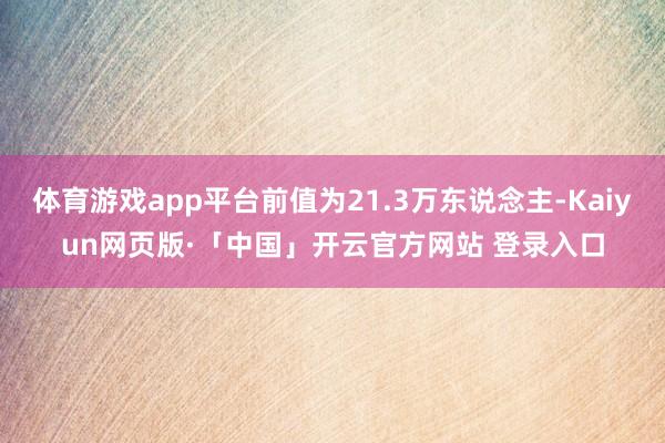 体育游戏app平台前值为21.3万东说念主-Kaiyun网页版·「中国」开云官方网站 登录入口