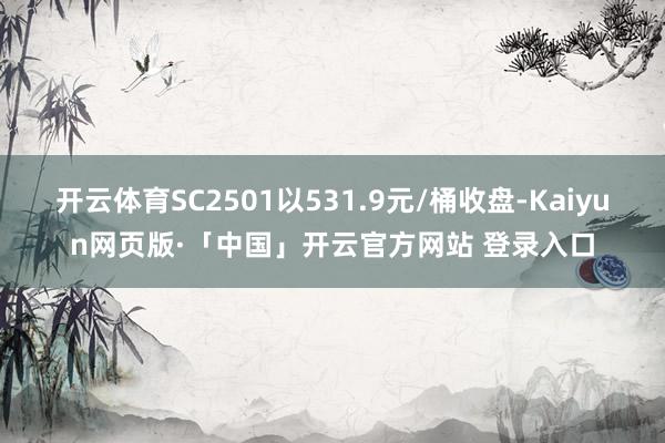开云体育SC2501以531.9元/桶收盘-Kaiyun网页版·「中国」开云官方网站 登录入口