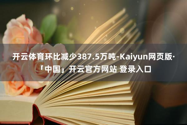 开云体育环比减少387.5万吨-Kaiyun网页版·「中国」开云官方网站 登录入口