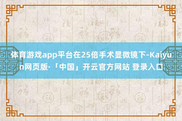 体育游戏app平台在25倍手术显微镜下-Kaiyun网页版·「中国」开云官方网站 登录入口