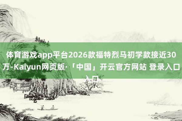 体育游戏app平台2026款福特烈马初学款接近30万-Kaiyun网页版·「中国」开云官方网站 登录入口