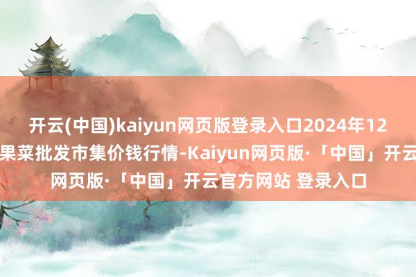 开云(中国)kaiyun网页版登录入口2024年12月15日乐亭县冀东果菜批发市集价钱行情-Kaiyun网页版·「中国」开云官方网站 登录入口