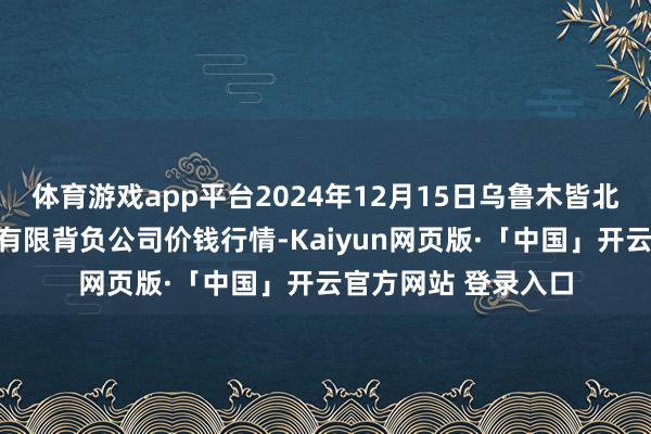 体育游戏app平台2024年12月15日乌鲁木皆北园春果业筹画惩处有限背负公司价钱行情-Kaiyun网页版·「中国」开云官方网站 登录入口