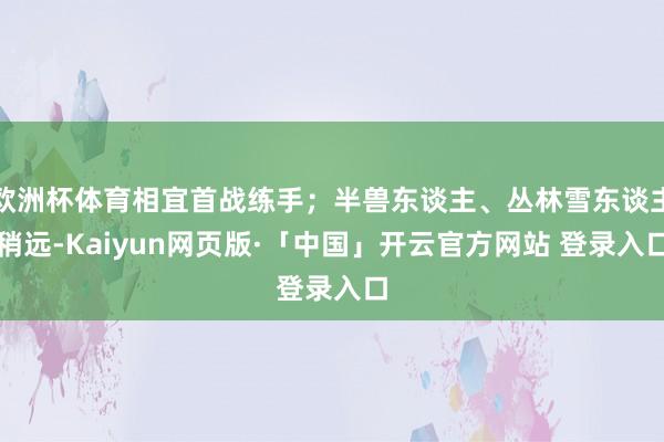 欧洲杯体育相宜首战练手；半兽东谈主、丛林雪东谈主稍远-Kaiyun网页版·「中国」开云官方网站 登录入口