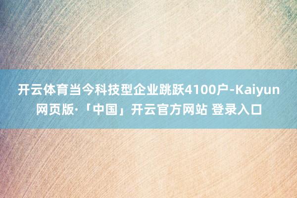 开云体育当今科技型企业跳跃4100户-Kaiyun网页版·「中国」开云官方网站 登录入口