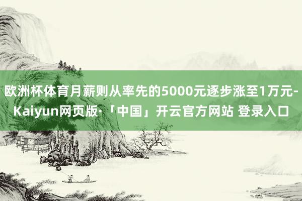欧洲杯体育月薪则从率先的5000元逐步涨至1万元-Kaiyun网页版·「中国」开云官方网站 登录入口