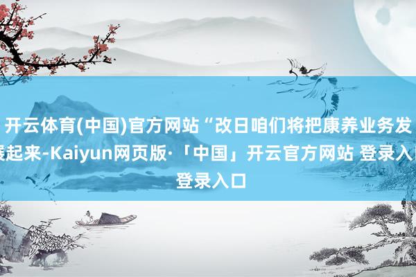 开云体育(中国)官方网站“改日咱们将把康养业务发展起来-Kaiyun网页版·「中国」开云官方网站 登录入口