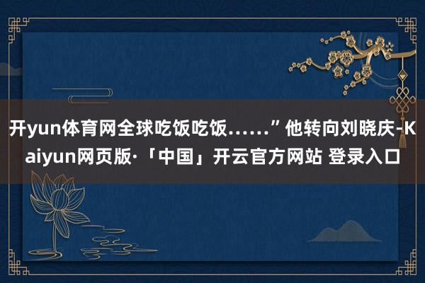 开yun体育网全球吃饭吃饭……”他转向刘晓庆-Kaiyun网页版·「中国」开云官方网站 登录入口