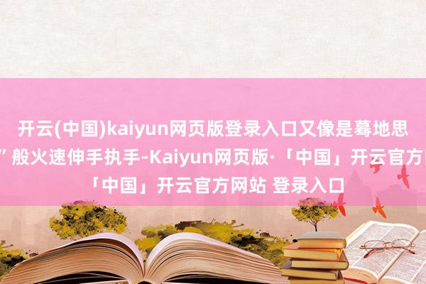 开云(中国)kaiyun网页版登录入口又像是蓦地思起“酬酢礼节”般火速伸手执手-Kaiyun网页版·「中国」开云官方网站 登录入口