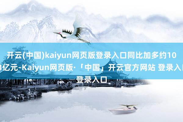 开云(中国)kaiyun网页版登录入口同比加多约10.3亿元-Kaiyun网页版·「中国」开云官方网站 登录入口
