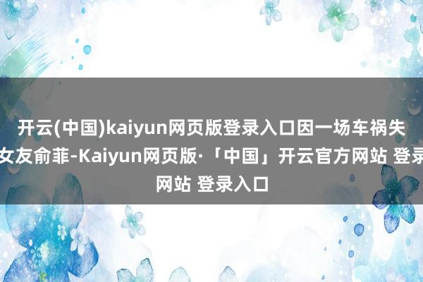 开云(中国)kaiyun网页版登录入口因一场车祸失去了女友俞菲-Kaiyun网页版·「中国」开云官方网站 登录入口