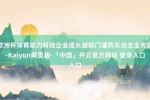 欧洲杯体育助力科技企业成长据部门谨防东说念主先容-Kaiyun网页版·「中国」开云官方网站 登录入口
