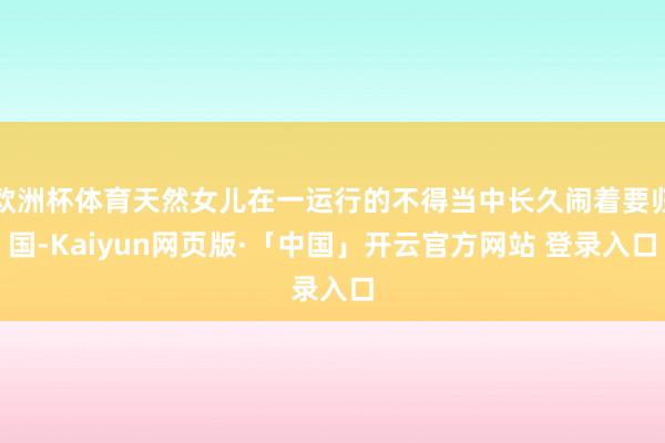 欧洲杯体育天然女儿在一运行的不得当中长久闹着要归国-Kaiyun网页版·「中国」开云官方网站 登录入口