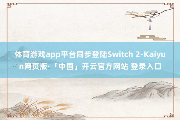 体育游戏app平台同步登陆Switch 2-Kaiyun网页版·「中国」开云官方网站 登录入口
