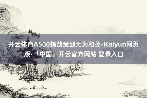 开云体育A500指数受到无为和蔼-Kaiyun网页版·「中国」开云官方网站 登录入口