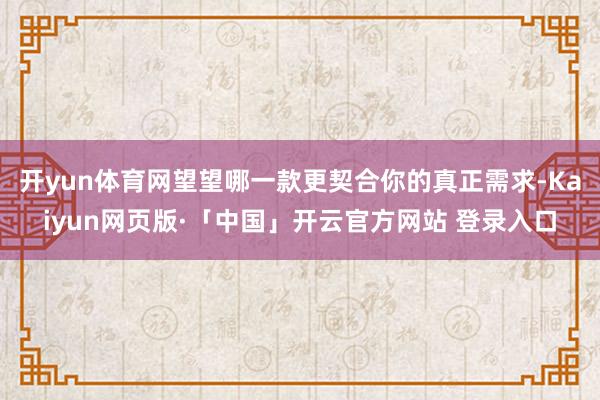 开yun体育网望望哪一款更契合你的真正需求-Kaiyun网页版·「中国」开云官方网站 登录入口
