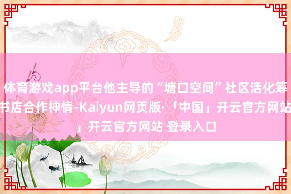 体育游戏app平台他主导的“塘口空间”社区活化筹备与前锋书店合作神情-Kaiyun网页版·「中国」开云官方网站 登录入口