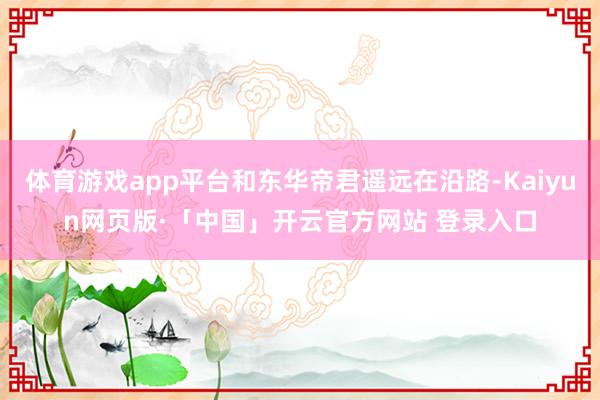 体育游戏app平台和东华帝君遥远在沿路-Kaiyun网页版·「中国」开云官方网站 登录入口