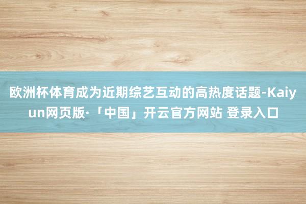 欧洲杯体育成为近期综艺互动的高热度话题-Kaiyun网页版·「中国」开云官方网站 登录入口