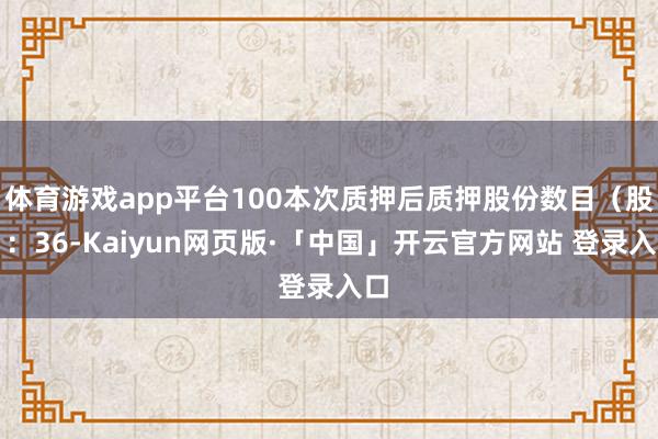 体育游戏app平台100本次质押后质押股份数目(股):36-Kaiyun网页版·「中国」开云官方网站 登录入口
