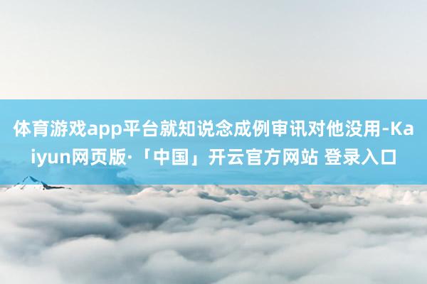 体育游戏app平台就知说念成例审讯对他没用-Kaiyun网页版·「中国」开云官方网站 登录入口