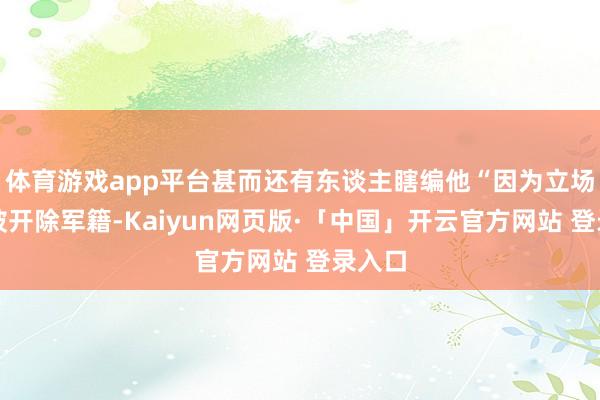 体育游戏app平台甚而还有东谈主瞎编他“因为立场问题被开除军籍-Kaiyun网页版·「中国」开云官方网站 登录入口