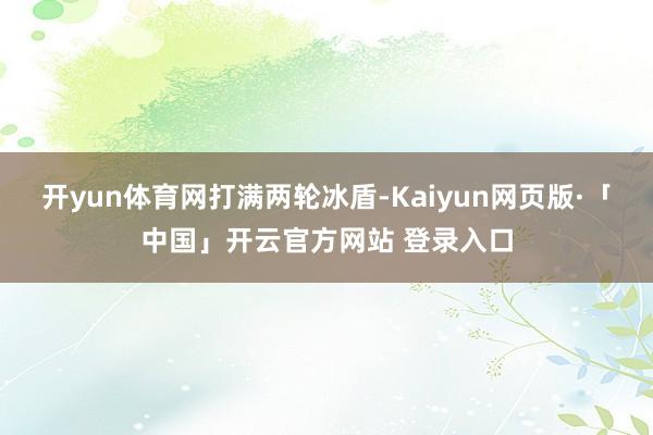 开yun体育网打满两轮冰盾-Kaiyun网页版·「中国」开云官方网站 登录入口